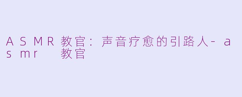 ASMR教官:声音疗愈的引路人-asmr 教官