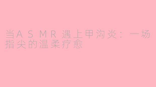 当ASMR遇上甲沟炎:一场指尖的温柔疗愈