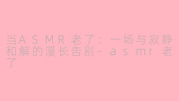 当ASMR老了:一场与寂静和解的漫长告别-asmr老了