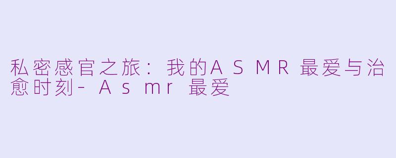 私密感官之旅：我的ASMR最爱与治愈时刻-Asmr最爱