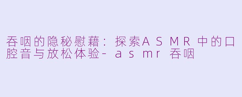 吞咽的隐秘慰藉：探索ASMR中的口腔音与放松体验-asmr吞咽