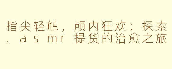 指尖轻触，颅内狂欢：探索.asmr提货的治愈之旅