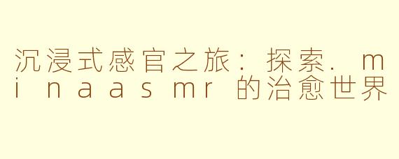 沉浸式感官之旅：探索.minaasmr的治愈世界