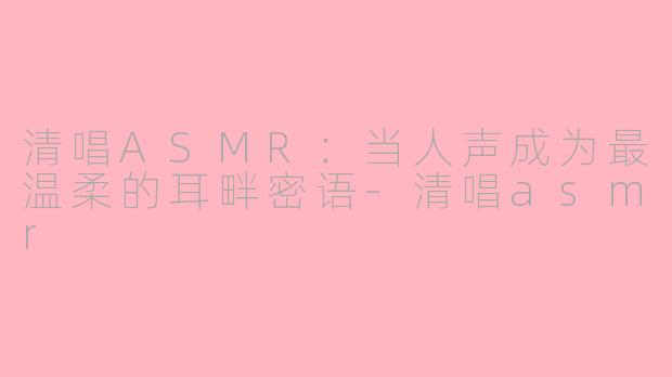清唱ASMR：当人声成为最温柔的耳畔密语-清唱asmr