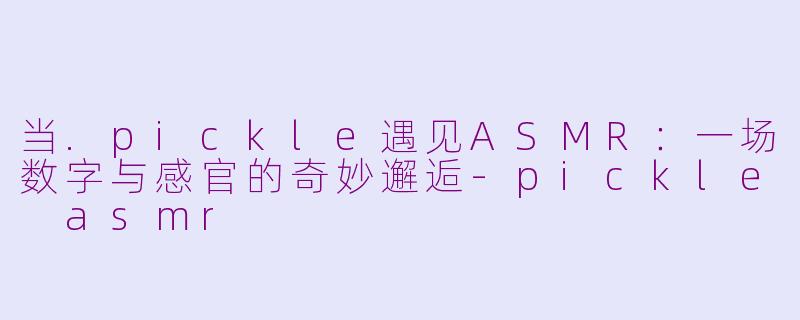 当.pickle遇见ASMR：一场数字与感官的奇妙邂逅-pickle asmr