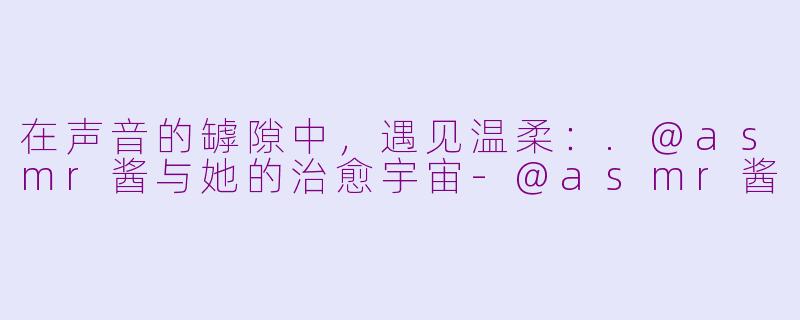 在声音的罅隙中,遇见温柔:.@asmr酱与她的治愈宇宙-@asmr酱