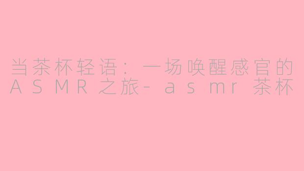 当茶杯轻语：一场唤醒感官的ASMR之旅-asmr茶杯