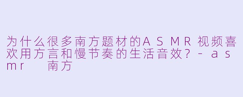 为什么很多南方题材的ASMR视频喜欢用方言和慢节奏的生活音效？-asmr 南方