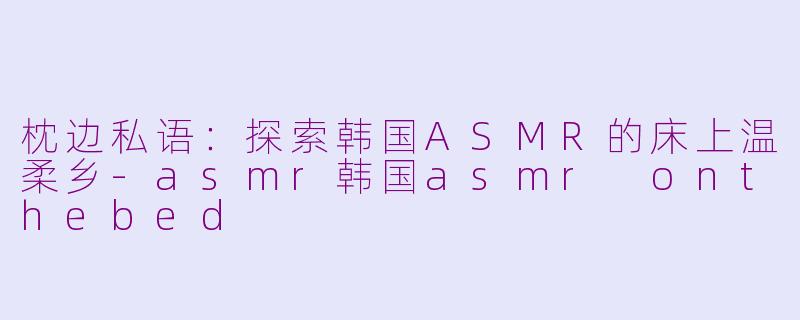 枕边私语：探索韩国ASMR的床上温柔乡-asmr韩国asmr onthebed