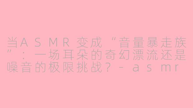 当ASMR变成“音量暴走族”：一场耳朵的奇幻漂流还是噪音的极限挑战？-asmr夸张