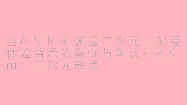 当ASMR邂逅二次元：沉浸体验背后的隐忧与争议-asmr二次元缺点