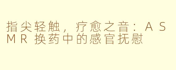 指尖轻触,疗愈之音:ASMR换药中的感官抚慰