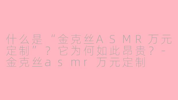 什么是“金克丝ASMR万元定制”?它为何如此昂贵?-金克丝asmr万元定制