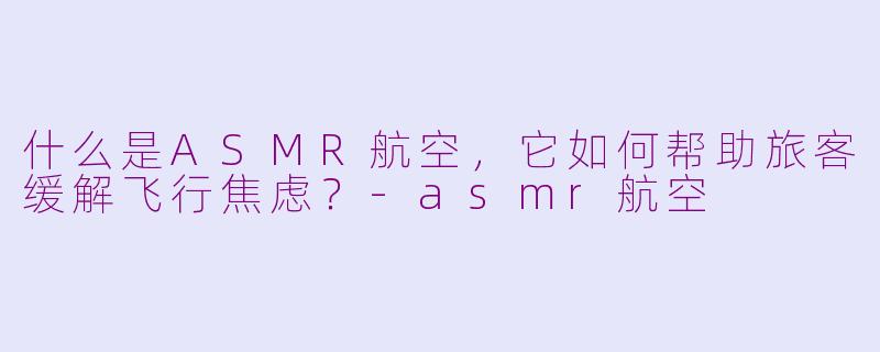 什么是ASMR航空，它如何帮助旅客缓解飞行焦虑？-asmr航空