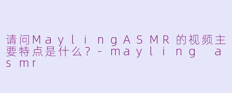 请问MaylingASMR的视频主要特点是什么？-mayling asmr