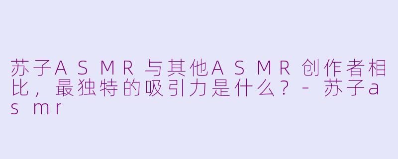 苏子ASMR与其他ASMR创作者相比,最独特的吸引力是什么?-苏子asmr