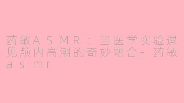 药敏ASMR:当医学实验遇见颅内高潮的奇妙融合-药敏asmr