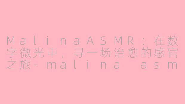 MalinaASMR:在数字微光中,寻一场治愈的感官之旅-malina asmr