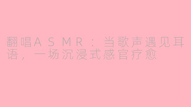 翻唱ASMR：当歌声遇见耳语，一场沉浸式感官疗愈