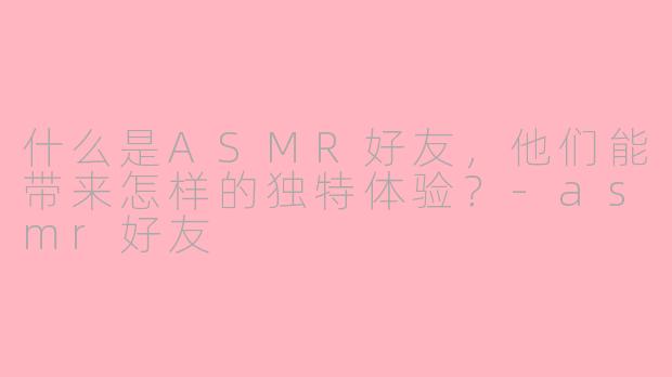 什么是ASMR好友，他们能带来怎样的独特体验？-asmr好友
