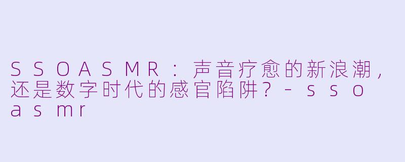 SSOASMR:声音疗愈的新浪潮,还是数字时代的感官陷阱?-sso asmr