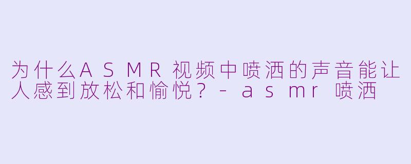 为什么ASMR视频中喷洒的声音能让人感到放松和愉悦?-asmr喷洒