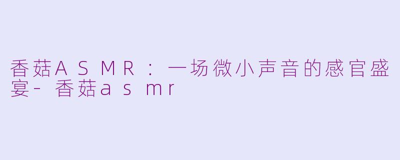 香菇ASMR:一场微小声音的感官盛宴-香菇asmr