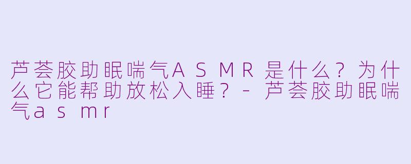 芦荟胶助眠喘气ASMR是什么?为什么它能帮助放松入睡?-芦荟胶助眠喘气asmr