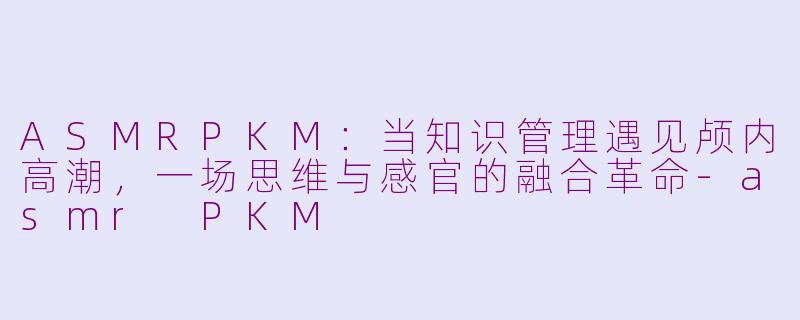 ASMRPKM：当知识管理遇见颅内高潮，一场思维与感官的融合革命-asmr PKM
