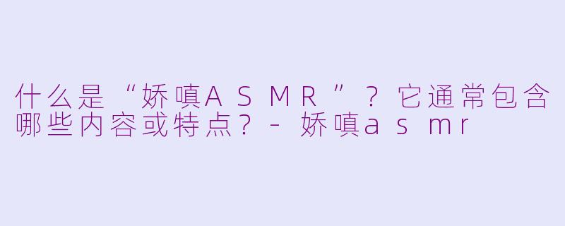 什么是“娇嗔ASMR”?它通常包含哪些内容或特点?-娇嗔asmr