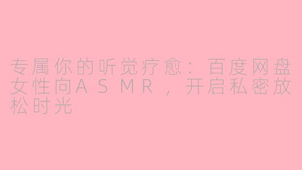 专属你的听觉疗愈：百度网盘女性向ASMR，开启私密放松时光