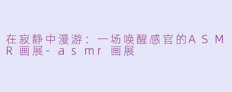 在寂静中漫游：一场唤醒感官的ASMR画展-asmr画展