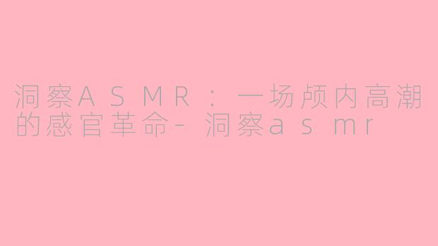 洞察ASMR：一场颅内高潮的感官革命-洞察asmr
