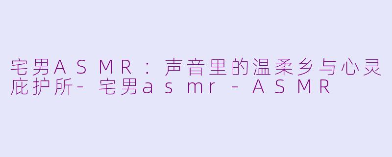 宅男ASMR:声音里的温柔乡与心灵庇护所-宅男asmr-ASMR