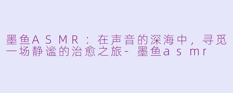 墨鱼ASMR:在声音的深海中,寻觅一场静谧的治愈之旅-墨鱼asmr
