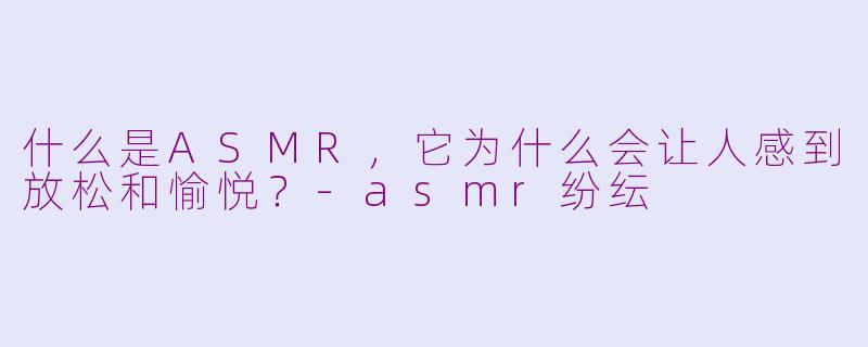 什么是ASMR,它为什么会让人感到放松和愉悦?-asmr纷纭