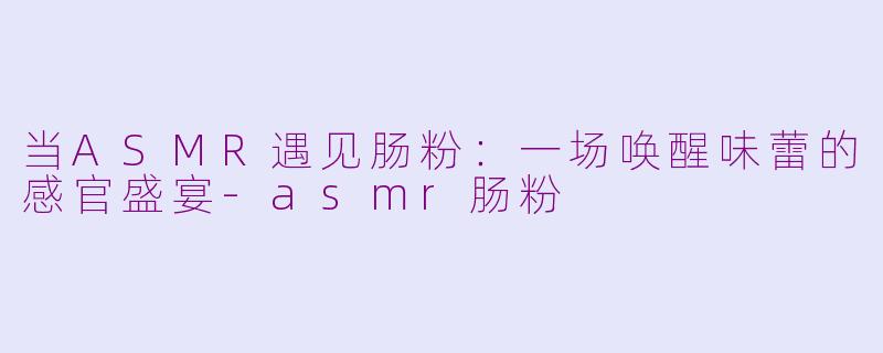 当ASMR遇见肠粉：一场唤醒味蕾的感官盛宴-asmr肠粉