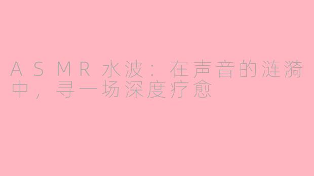 ASMR水波:在声音的涟漪中,寻一场深度疗愈