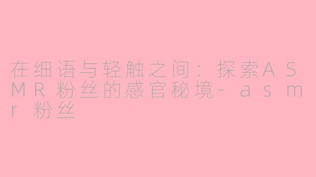 在细语与轻触之间：探索ASMR粉丝的感官秘境-asmr粉丝