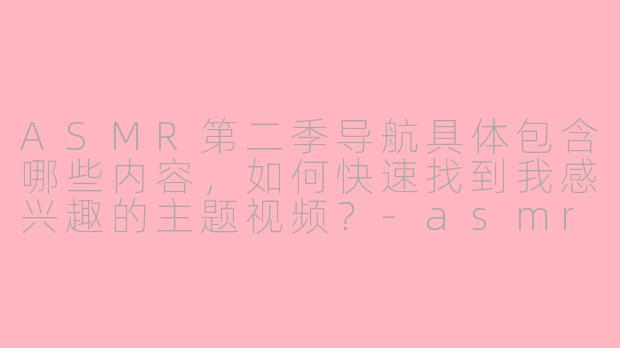 ASMR第二季导航具体包含哪些内容，如何快速找到我感兴趣的主题视频？-asmr第二季导航