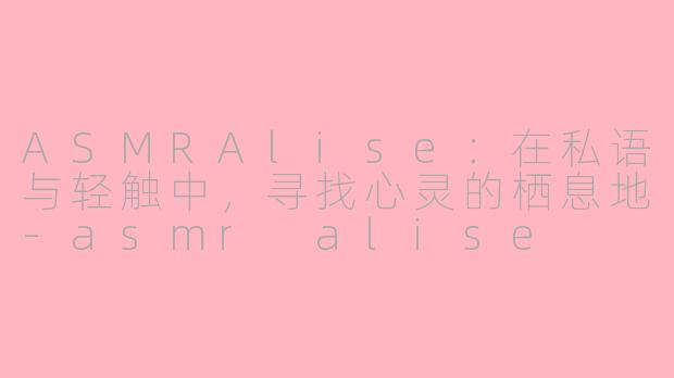 ASMRAlise：在私语与轻触中，寻找心灵的栖息地-asmr alise
