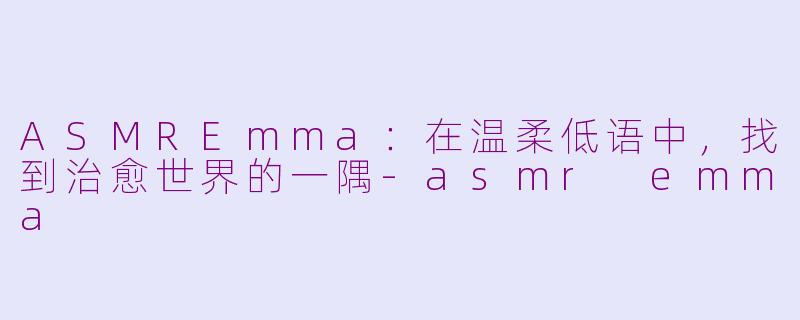ASMREmma：在温柔低语中，找到治愈世界的一隅-asmr emma