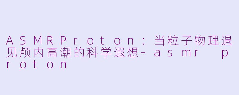 ASMRProton：当粒子物理遇见颅内高潮的科学遐想-asmr proton