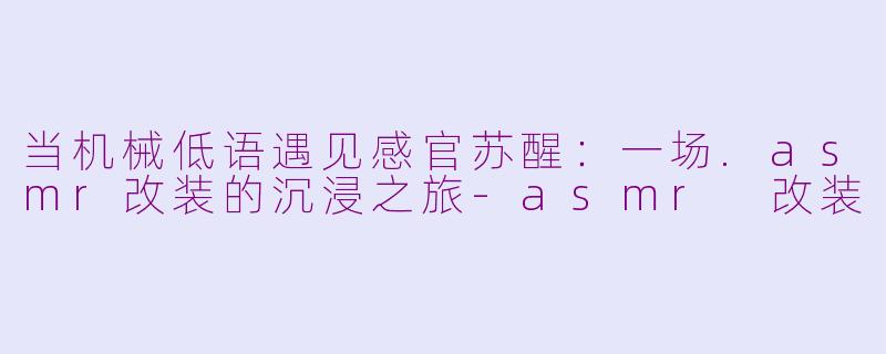 当机械低语遇见感官苏醒：一场.asmr改装的沉浸之旅-asmr 改装