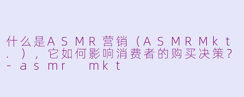 什么是ASMR营销(ASMRMkt.),它如何影响消费者的购买决策?-asmr mkt