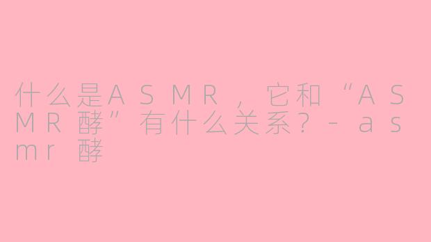 什么是ASMR，它和“ASMR酵”有什么关系？-asmr酵