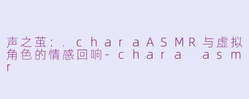 声之茧：.charaASMR与虚拟角色的情感回响-chara asmr
