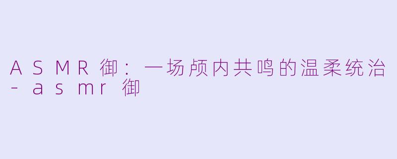 ASMR御:一场颅内共鸣的温柔统治-asmr御