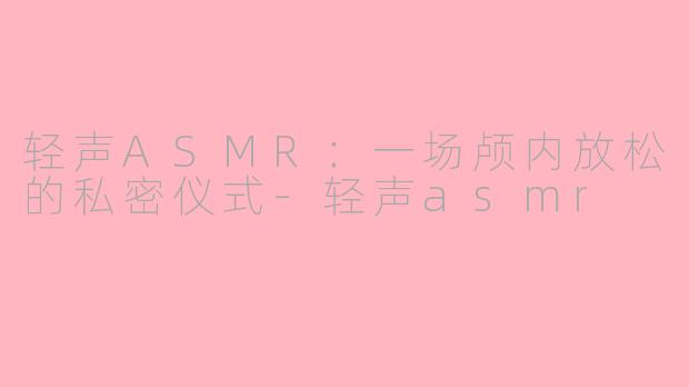 轻声ASMR:一场颅内放松的私密仪式-轻声asmr