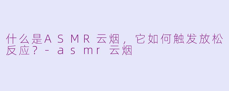 什么是ASMR云烟，它如何触发放松反应？-asmr云烟